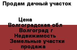 Продам дачный участок › Цена ­ 700 000 - Волгоградская обл., Волгоград г. Недвижимость » Земельные участки продажа   . Волгоградская обл.,Волгоград г.